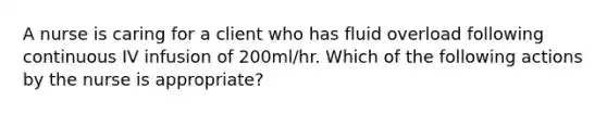 A nurse is caring for a client who has fluid overload following continuous IV infusion of 200ml/hr. Which of the following actions by the nurse is appropriate?