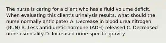 The nurse is caring for a client who has a fluid volume deficit. When evaluating this client's urinalysis results, what should the nurse normally anticipate? A. Decrease in blood urea nitrogen (BUN) B. Less antidiuretic hormone (ADH) released C. Decreased urine osmolality D. Increased urine specific gravity