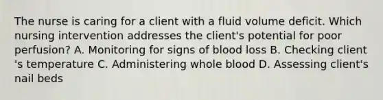 The nurse is caring for a client with a fluid volume deficit. Which nursing intervention addresses the​ client's potential for poor​ perfusion? A. Monitoring for signs of blood loss B. Checking client​'s temperature C. Administering whole blood D. Assessing​ client's nail beds