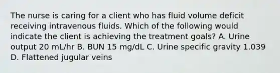 The nurse is caring for a client who has fluid volume deficit receiving intravenous fluids. Which of the following would indicate the client is achieving the treatment goals? A. Urine output 20 mL/hr B. BUN 15 mg/dL C. Urine specific gravity 1.039 D. Flattened jugular veins