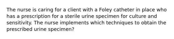 The nurse is caring for a client with a Foley catheter in place who has a prescription for a sterile urine specimen for culture and sensitivity. The nurse implements which techniques to obtain the prescribed urine specimen?