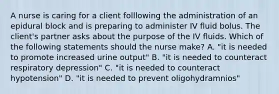 A nurse is caring for a client folllowing the administration of an epidural block and is preparing to administer IV fluid bolus. The client's partner asks about the purpose of the IV fluids. Which of the following statements should the nurse make? A. "it is needed to promote increased urine output" B. "it is needed to counteract respiratory depression" C. "it is needed to counteract hypotension" D. "it is needed to prevent oligohydramnios"