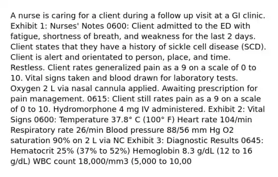 A nurse is caring for a client during a follow up visit at a GI clinic. Exhibit 1: Nurses' Notes 0600: Client admitted to the ED with fatigue, shortness of breath, and weakness for the last 2 days. Client states that they have a history of sickle cell disease (SCD). Client is alert and orientated to person, place, and time. Restless. Client rates generalized pain as a 9 on a scale of 0 to 10. Vital signs taken and blood drawn for laboratory tests. Oxygen 2 L via nasal cannula applied. Awaiting prescription for pain management. 0615: Client still rates pain as a 9 on a scale of 0 to 10. Hydromorphone 4 mg IV administered. Exhibit 2: Vital Signs 0600: Temperature 37.8° C (100° F) Heart rate 104/min Respiratory rate 26/min Blood pressure 88/56 mm Hg O2 saturation 90% on 2 L via NC Exhibit 3: Diagnostic Results 0645: Hematocrit 25% (37% to 52%) Hemoglobin 8.3 g/dL (12 to 16 g/dL) WBC count 18,000/mm3 (5,000 to 10,00