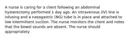 A nurse is caring for a client following an abdominal hysterectomy performed 1 day ago. An intravenous (IV) line is infusing and a nasogastric (NG) tube is in place and attached to low intermittent suction. The nurse monitors the client and notes that the bowel sounds are absent. The nurse should appropriately: