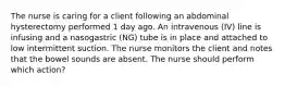 The nurse is caring for a client following an abdominal hysterectomy performed 1 day ago. An intravenous (IV) line is infusing and a nasogastric (NG) tube is in place and attached to low intermittent suction. The nurse monitors the client and notes that the bowel sounds are absent. The nurse should perform which action?