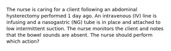 The nurse is caring for a client following an abdominal hysterectomy performed 1 day ago. An intravenous (IV) line is infusing and a nasogastric (NG) tube is in place and attached to low intermittent suction. The nurse monitors the client and notes that the bowel sounds are absent. The nurse should perform which action?