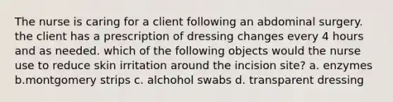 The nurse is caring for a client following an abdominal surgery. the client has a prescription of dressing changes every 4 hours and as needed. which of the following objects would the nurse use to reduce skin irritation around the incision site? a. enzymes b.montgomery strips c. alchohol swabs d. transparent dressing