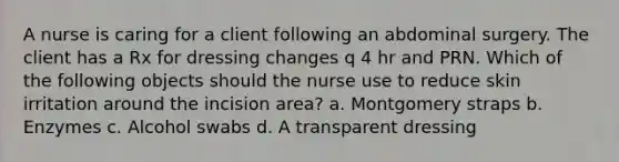 A nurse is caring for a client following an abdominal surgery. The client has a Rx for dressing changes q 4 hr and PRN. Which of the following objects should the nurse use to reduce skin irritation around the incision area? a. Montgomery straps b. Enzymes c. Alcohol swabs d. A transparent dressing