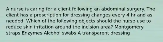 A nurse is caring for a client following an abdominal surgery. The client has a prescription for dressing changes every 4 hr and as needed. Which of the following objects should the nurse use to reduce skin irritation around the incision area? Montgomery straps Enzymes Alcohol swabs A transparent dressing