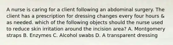 A nurse is caring for a client following an abdominal surgery. The client has a prescription for dressing changes every four hours & as needed. which of the following objects should the nurse used to reduce skin irritation around the incision area? A. Montgomery straps B. Enzymes C. Alcohol swabs D. A transparent dressing