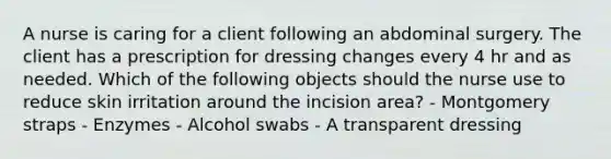 A nurse is caring for a client following an abdominal surgery. The client has a prescription for dressing changes every 4 hr and as needed. Which of the following objects should the nurse use to reduce skin irritation around the incision area? - Montgomery straps - Enzymes - Alcohol swabs - A transparent dressing