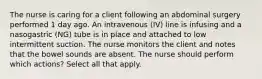 The nurse is caring for a client following an abdominal surgery performed 1 day ago. An intravenous (IV) line is infusing and a nasogastric (NG) tube is in place and attached to low intermittent suction. The nurse monitors the client and notes that the bowel sounds are absent. The nurse should perform which actions? Select all that apply.