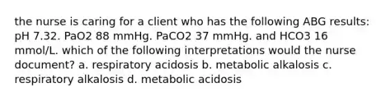 the nurse is caring for a client who has the following ABG results: pH 7.32. PaO2 88 mmHg. PaCO2 37 mmHg. and HCO3 16 mmol/L. which of the following interpretations would the nurse document? a. respiratory acidosis b. metabolic alkalosis c. respiratory alkalosis d. metabolic acidosis