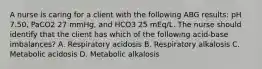 A nurse is caring for a client with the following ABG results: pH 7.50, PaCO2 27 mmHg, and HCO3 25 mEq/L. The nurse should identify that the client has which of the following acid-base imbalances? A. Respiratory acidosis B. Respiratory alkalosis C. Metabolic acidosis D. Metabolic alkalosis