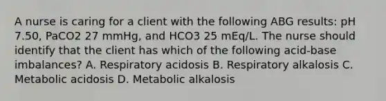 A nurse is caring for a client with the following ABG results: pH 7.50, PaCO2 27 mmHg, and HCO3 25 mEq/L. The nurse should identify that the client has which of the following acid-base imbalances? A. Respiratory acidosis B. Respiratory alkalosis C. Metabolic acidosis D. Metabolic alkalosis