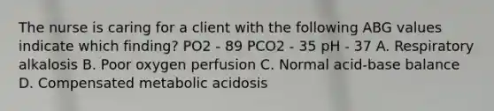 The nurse is caring for a client with the following ABG values indicate which finding? PO2 - 89 PCO2 - 35 pH - 37 A. Respiratory alkalosis B. Poor oxygen perfusion C. Normal acid-base balance D. Compensated metabolic acidosis