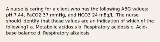 A nurse is caring for a client who has the following ABG values: pH 7.44, PaCO2 37 mmHg, and HCO3 24 mEq/L. The nurse should identify that these values are an indication of which of the following? a. Metabolic acidosis b. Respiratory acidosis c. Acid-base balance d. Respiratory alkalosis