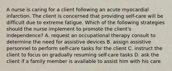 A nurse is caring for a client following an acute myocardial infarction. The client is concerned that providing self-care will be difficult due to extreme fatigue. Which of the following strategies should the nurse implement to promote the client's independence? A. request an occupational therapy consult to determine the need for assistive devices B. assign assistive personnel to perform self-care tasks for the client C. instruct the client to focus on gradually resuming self-care tasks D. ask the client if a family member is available to assist him with his care