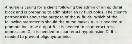 A nurse is caring for a client following the admin of an epidural block and is preparing to administer an IV fluid bolus. The client's partner asks about the purpose of the IV fluids. Which of the following statements should the nurse make? A. It is needed to promote inc urine output B. It is needed to counteract resp depression. C. It is needed to counteract hypotension D. It is needed to prevent oligohydramnios