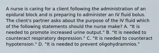 A nurse is caring for a client following the administration of an epidural block and is preparing to administer an IV fluid bolus. The client's partner asks about the purpose of the IV fluid which of the following statements should the nurse make? A. "It is needed to promote increased urine output." B. "It is needed to counteract respiratory depression." C. "It is needed to counteract hypotension." D. "It is needed to prevent oligohydramnios."