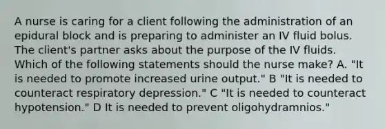 A nurse is caring for a client following the administration of an epidural block and is preparing to administer an IV fluid bolus. The client's partner asks about the purpose of the IV fluids. Which of the following statements should the nurse make? A. "It is needed to promote increased urine output." B ​​​​​​​​"It is needed to counteract respiratory depression." C ​​​​​​​​​"It is needed to counteract hypotension." D It is needed to prevent oligohydramnios."