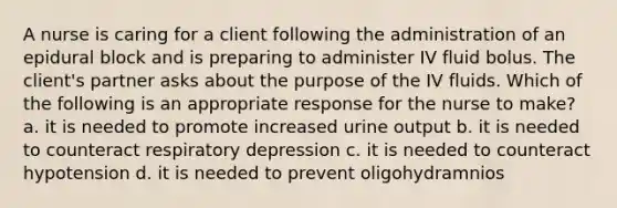 A nurse is caring for a client following the administration of an epidural block and is preparing to administer IV fluid bolus. The client's partner asks about the purpose of the IV fluids. Which of the following is an appropriate response for the nurse to make? a. it is needed to promote increased urine output b. it is needed to counteract respiratory depression c. it is needed to counteract hypotension d. it is needed to prevent oligohydramnios