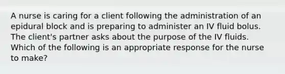 A nurse is caring for a client following the administration of an epidural block and is preparing to administer an IV fluid bolus. The client's partner asks about the purpose of the IV fluids. Which of the following is an appropriate response for the nurse to make?