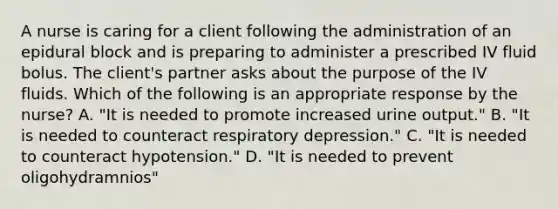 A nurse is caring for a client following the administration of an epidural block and is preparing to administer a prescribed IV fluid bolus. The client's partner asks about the purpose of the IV fluids. Which of the following is an appropriate response by the nurse? A. "It is needed to promote increased urine output." B. "It is needed to counteract respiratory depression." C. "It is needed to counteract hypotension." D. "It is needed to prevent oligohydramnios"