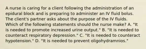 A nurse is caring for a client following the administration of an epidural block and is preparing to administer an IV fluid bolus. The client's partner asks about the purpose of the IV fluids. Which of the following statements should the nurse make? A. "It is needed to promote increased urine output." B. "It is needed to counteract respiratory depression." C. "It is needed to counteract hypotension." D. "It is needed to prevent oligohydramnios."