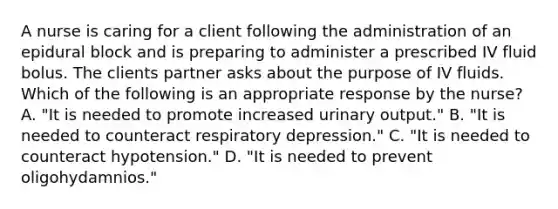 A nurse is caring for a client following the administration of an epidural block and is preparing to administer a prescribed IV fluid bolus. The clients partner asks about the purpose of IV fluids. Which of the following is an appropriate response by the nurse? A. "It is needed to promote increased urinary output." B. "It is needed to counteract respiratory depression." C. "It is needed to counteract hypotension." D. "It is needed to prevent oligohydamnios."