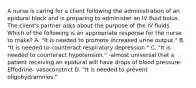 A nurse is caring for a client following the administration of an epidural block and is preparing to administer an IV fluid bolus. The client's partner asks about the purpose of the IV fluids. Which of the following is an appropriate response for the nurse to make? A. "It is needed to promote increased urine output." B. "It is needed to counteract respiratory depression." C. "It is needed to counteract hypotension." -almost universal that a patient receiving an epidural will have drops of blood pressure- Effedrine- vasoconstrict D. "It is needed to prevent oligohydramnios."