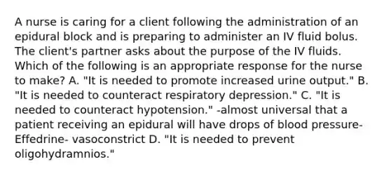 A nurse is caring for a client following the administration of an epidural block and is preparing to administer an IV fluid bolus. The client's partner asks about the purpose of the IV fluids. Which of the following is an appropriate response for the nurse to make? A. "It is needed to promote increased urine output." B. "It is needed to counteract respiratory depression." C. "It is needed to counteract hypotension." -almost universal that a patient receiving an epidural will have drops of <a href='https://www.questionai.com/knowledge/kD0HacyPBr-blood-pressure' class='anchor-knowledge'>blood pressure</a>- Effedrine- vasoconstrict D. "It is needed to prevent oligohydramnios."