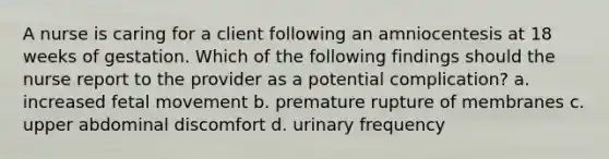 A nurse is caring for a client following an amniocentesis at 18 weeks of gestation. Which of the following findings should the nurse report to the provider as a potential complication? a. increased fetal movement b. premature rupture of membranes c. upper abdominal discomfort d. urinary frequency