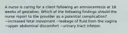 A nurse is caring for a client following an amniocentesis at 18 weeks of gestation. Which of the following findings should the nurse report to the provider as a potential complication? ~increased fetal movement ~leakage of fluid from the vagina ~upper abdominal discomfort ~urinary tract infetoin
