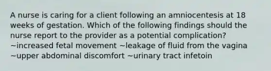 A nurse is caring for a client following an amniocentesis at 18 weeks of gestation. Which of the following findings should the nurse report to the provider as a potential complication? ~increased fetal movement ~leakage of fluid from the vagina ~upper abdominal discomfort ~urinary tract infetoin