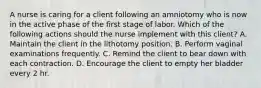 A nurse is caring for a client following an amniotomy who is now in the active phase of the first stage of labor. Which of the following actions should the nurse implement with this client? A. Maintain the client in the lithotomy position. B. Perform vaginal examinations frequently. C. Remind the client to bear down with each contraction. D. Encourage the client to empty her bladder every 2 hr.