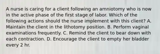 A nurse is caring for a client following an amniotomy who is now in the active phase of the first stage of labor. Which of the following actions should the nurse implement with this client? A. Maintain the client in the lithotomy position. B. Perform vaginal examinations frequently. C. Remind the client to bear down with each contraction. D. Encourage the client to empty her bladder every 2 hr.