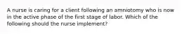 A nurse is caring for a client following an amniotomy who is now in the active phase of the first stage of labor. Which of the following should the nurse implement?