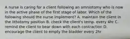 A nurse is caring for a client following an amniotomy who is now in the active phase of the first stage of labor. Which of the following should the nurse implement? A. maintain the client in the lithotomy position B. check the client's temp. every 4hr C. remind the client to bear down with each contraction D. encourage the client to empty the bladder every 2hr