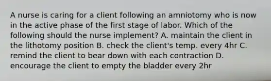 A nurse is caring for a client following an amniotomy who is now in the active phase of the first stage of labor. Which of the following should the nurse implement? A. maintain the client in the lithotomy position B. check the client's temp. every 4hr C. remind the client to bear down with each contraction D. encourage the client to empty the bladder every 2hr