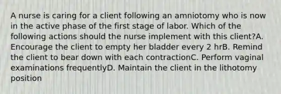 A nurse is caring for a client following an amniotomy who is now in the active phase of the first stage of labor. Which of the following actions should the nurse implement with this client?A. Encourage the client to empty her bladder every 2 hrB. Remind the client to bear down with each contractionC. Perform vaginal examinations frequentlyD. Maintain the client in the lithotomy position