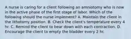 A nurse is caring for a client following an amniotomy who is now in the active phase of the first stage of labor. Which of the following should the nurse implement? A. Maintain the client in the lithotomy position. B. Check the client's temperature every 4 hr. C. Remind the client to bear down with each contraction. D. Encourage the client to empty the bladder every 2 hr.