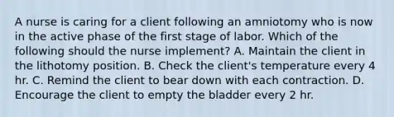 A nurse is caring for a client following an amniotomy who is now in the active phase of the first stage of labor. Which of the following should the nurse implement? A. Maintain the client in the lithotomy position. B. Check the client's temperature every 4 hr. C. Remind the client to bear down with each contraction. D. Encourage the client to empty the bladder every 2 hr.