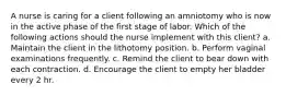 A nurse is caring for a client following an amniotomy who is now in the active phase of the first stage of labor. Which of the following actions should the nurse implement with this client? a. Maintain the client in the lithotomy position. b. Perform vaginal examinations frequently. c. Remind the client to bear down with each contraction. d. Encourage the client to empty her bladder every 2 hr.