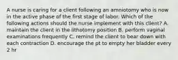 A nurse is caring for a client following an amniotomy who is now in the active phase of the first stage of labor. Which of the following actions should the nurse implement with this client? A. maintain the client in the lithotomy position B. perform vaginal examinations frequently C. remind the client to bear down with each contraction D. encourage the pt to empty her bladder every 2 hr