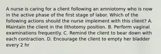 A nurse is caring for a client following an amniotomy who is now in the active phase of the first stage of labor. Which of the following actions should the nurse implement with this client? A. Maintain the client in the lithotomy position. B. Perform vaginal examinations frequently. C. Remind the client to bear down with each contraction. D. Encourage the client to empty her bladder every 2 hr