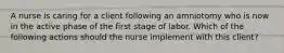 A nurse is caring for a client following an amniotomy who is now in the active phase of the first stage of labor. Which of the following actions should the nurse implement with this client?