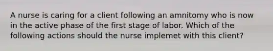 A nurse is caring for a client following an amnitomy who is now in the active phase of the first stage of labor. Which of the following actions should the nurse implemet with this client?