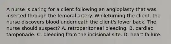 A nurse is caring for a client following an angioplasty that was inserted through the femoral artery. Whileturning the client, the nurse discovers blood underneath the client's lower back. The nurse should suspect? A. retroperitoneal bleeding. B. cardiac tamponade. C. bleeding from the incisional site. D. heart failure.