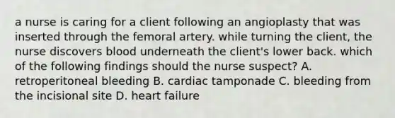 a nurse is caring for a client following an angioplasty that was inserted through the femoral artery. while turning the client, the nurse discovers blood underneath the client's lower back. which of the following findings should the nurse suspect? A. retroperitoneal bleeding B. cardiac tamponade C. bleeding from the incisional site D. heart failure